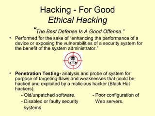 Hacking - For Good
               Ethical Hacking
           “The Best Defense Is A Good Offense.”
• Performed for the sake of “enhancing the performance of a
  device or exposing the vulnerabilities of a security system for
  the benefit of the system administrator.”




• Penetration Testing- analysis and probe of system for
  purpose of targeting flaws and weaknesses that could be
  hacked and exploited by a malicious hacker (Black Hat
  hackers).
    - Old/unpatched software.         - Poor configuration of
    - Disabled or faulty security       Web servers.
      systems.
 