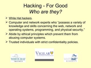 Hacking - For Good
               Who are they?
 White Hat hackers.
 Computer and network experts who “possess a variety of
  knowledge and skills concerning the web, network and
  operating systems, programming, and physical security.”
 Abide by ethical principles which prevent them from
  abusing computer systems.
 Trusted individuals with strict confidentiality policies.
 