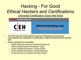 Hacking - For Good
    Ethical Hackers and Certifications
                 Universal Certification Does Not Exist




•   The EC-Council (International Council of Electronic Commerce
    Consultants) has released a certification called Certified Ethical Hacker
    test.
•   Other certifications available:
     –   OSCP-Offensive Security Certified Professional
     –   CEPT-Certified Expert Penetration Tester
     –   CPTE-Certified Penetration Testing Expert
     –   CPTS-Certified Penetration Testing Specialist
     –   ECSA-EC-Council Certified Security Analyst
 