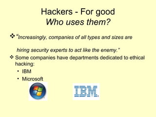 Hackers - For good
              Who uses them?
“Increasingly, companies of all types and sizes are
   hiring security experts to act like the enemy.”
 Some companies have departments dedicated to ethical
  hacking:
   • IBM
   • Microsoft
 