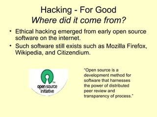 Hacking - For Good
        Where did it come from?
• Ethical hacking emerged from early open source
  software on the internet.
• Such software still exists such as Mozilla Firefox,
  Wikipedia, and Citizendium.

                            “Open source is a
                            development method for
                            software that harnesses
                            the power of distributed
                            peer review and
                            transparency of process.”
 