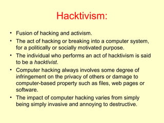 Hacktivism:
• Fusion of hacking and activism.
• The act of hacking or breaking into a computer system,
  for a politically or socially motivated purpose.
• The individual who performs an act of hacktivism is said
  to be a hacktivist.
• Computer hacking always involves some degree of
  infringement on the privacy of others or damage to
  computer-based property such as files, web pages or
  software.
• The impact of computer hacking varies from simply
  being simply invasive and annoying to destructive.
 