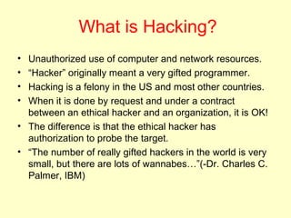 What is Hacking?
• Unauthorized use of computer and network resources.
• “Hacker” originally meant a very gifted programmer.
• Hacking is a felony in the US and most other countries.
• When it is done by request and under a contract
  between an ethical hacker and an organization, it is OK!
• The difference is that the ethical hacker has
  authorization to probe the target.
• “The number of really gifted hackers in the world is very
  small, but there are lots of wannabes…”(-Dr. Charles C.
  Palmer, IBM)
 