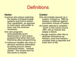 Definitions
Hacker:                             Cracker:
A person who enjoys exploring       One who breaks security on a
   the details of programmable        system. Coined ca. 1985 by
   systems and how to stretch         hackers in defense against
   their capabilities, as opposed     journalistic misuse of hacker.
   to most users, who prefer to     An earlier attempt to establish
   learn only the minimum             `worm' in this sense around
   necessary.                         1981--82 on Usenet was
One who programs                      largely a failure.
   enthusiastically (even           …though crackers often like to
   obsessively) or who enjoys         describe themselves as
   programming rather than just       hackers, most true hackers
   theorizing about programming.      consider them a separate and
A malicious meddler who tries to      lower form of life.
   discover sensitive information
   by poking around. Hence
   `password hacker', `network
   hacker'. The correct term for
   this sense is cracker.
 