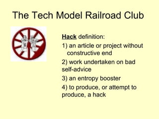The Tech Model Railroad Club

          Hack definition:
          1) an article or project without
            constructive end
          2) work undertaken on bad
          self-advice
          3) an entropy booster
          4) to produce, or attempt to
          produce, a hack
 