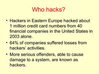 Who hacks?
• Hackers in Eastern Europe hacked about
  1 million credit card numbers from 40
  financial companies in the United States in
  2003 alone.
• 64% of companies suffered losses from
  hackers’ activities.
• More serious offenders, able to cause
  damage to a system, are known as
  hackers.
 