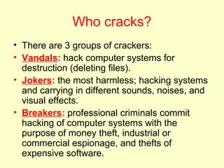 Who cracks?
• There are 3 groups of crackers:
• Vandals: hack computer systems for
  destruction (deleting files).
• Jokers: the most harmless; hacking systems
  and carrying in different sounds, noises, and
  visual effects.
• Breakers: professional criminals commit
  hacking of computer systems with the
  purpose of money theft, industrial or
  commercial espionage, and thefts of
  expensive software.
 