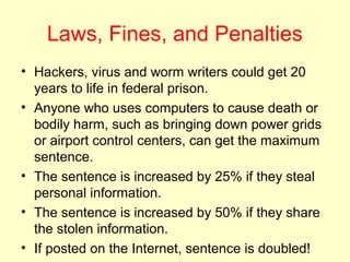 Laws, Fines, and Penalties
• Hackers, virus and worm writers could get 20
  years to life in federal prison.
• Anyone who uses computers to cause death or
  bodily harm, such as bringing down power grids
  or airport control centers, can get the maximum
  sentence.
• The sentence is increased by 25% if they steal
  personal information.
• The sentence is increased by 50% if they share
  the stolen information.
• If posted on the Internet, sentence is doubled!
 