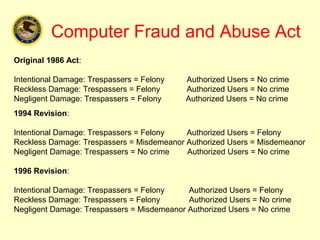 Computer Fraud and Abuse Act
Original 1986 Act:

Intentional Damage: Trespassers = Felony    Authorized Users = No crime
Reckless Damage: Trespassers = Felony       Authorized Users = No crime
Negligent Damage: Trespassers = Felony      Authorized Users = No crime
1994 Revision:

Intentional Damage: Trespassers = Felony   Authorized Users = Felony
Reckless Damage: Trespassers = Misdemeanor Authorized Users = Misdemeanor
Negligent Damage: Trespassers = No crime   Authorized Users = No crime

1996 Revision:

Intentional Damage: Trespassers = Felony    Authorized Users = Felony
Reckless Damage: Trespassers = Felony       Authorized Users = No crime
Negligent Damage: Trespassers = Misdemeanor Authorized Users = No crime
 
