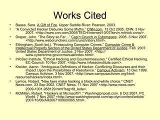 Works Cited
•   Baase, Sara. A Gift of Fire. Upper Saddle River: Pearson, 2003.
•   “A Convicted Hacker Debunks Some Myths.” CNN.com. 13 Oct 2005. CNN. 3 Nov
           2007. <http://www.cnn.com/2005/TECH/internet/10/07/kevin.mitnick.cnna/>.
•   Draper, John. “The Story so Far…” Cap’n Crunch in Cyberspace. 2005. 3 Nov 2007.
           <http://www.webcrunchers.com/crunch/story.html>.
•   Eltringham, Scott (ed.). “Prosecuting Computer Crimes.” Computer Crime &
    Intellectual Property Section of the United States Department of Justice. Feb 2007.
    United States Department of Justice. 3 Nov 2007. <http://
           www.cybercrime.gov/ccmanual/index.html>.
•   InfoSec Institute, "Ethical Hacking and Countermeasures." Certified Ethical Hacking.
           EC-Council. 10 Nov 2007. <http://www.infosecinstitute.com/>.
•   Kreider, Aaron. “Ambiguous Definitions of Hacker: Conflicting Discourses and their
           Impact Upon the Possibilities of Resistance.” Campus Activism. 13 Dec 1999.
           Campus Activism. 3 Nov 2007. <http://www.campusactivism.org/html-
    resource/hackers/index.html>.
•   Lemos, Robert. "New laws make hacking a black-and-white choice." CNET
    News.com. 23 Sep 2002. CNET News. 11 Nov 2007 <http://www.news.com/
           2009-1001-958129.html?tag=fd_lede>.
•   McMillan, Robert. "Hackers at Microsoft?! ." Washingtonpost.com. 6 Oct 2007. PC
           World. 7 Nov 2007 <http://www.washingtonpost.com/wp-dyn/content/article/
           2007/10/06/AR2007100600065.html>.
 