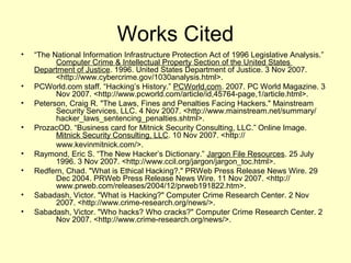 Works Cited
•   “The National Information Infrastructure Protection Act of 1996 Legislative Analysis.”
          Computer Crime & Intellectual Property Section of the United States
    Department of Justice. 1996. United States Department of Justice. 3 Nov 2007.
          <http://www.cybercrime.gov/1030analysis.html>.
•   PCWorld.com staff. “Hacking’s History.” PCWorld.com. 2007. PC World Magazine. 3
          Nov 2007. <http://www.pcworld.com/article/id,45764-page,1/article.html>.
•   Peterson, Craig R. "The Laws, Fines and Penalties Facing Hackers." Mainstream
          Security Services, LLC. 4 Nov 2007. <http://www.mainstream.net/summary/
          hacker_laws_sentencing_penalties.shtml>.
•   ProzacOD. “Business card for Mitnick Security Consulting, LLC.” Online Image.
          Mitnick Security Consulting, LLC. 10 Nov 2007. <http://
          www.kevinmitnick.com/>.
•   Raymond, Eric S. “The New Hacker’s Dictionary.” Jargon File Resources. 25 July
          1996. 3 Nov 2007. <http://www.ccil.org/jargon/jargon_toc.html>.
•   Redfern, Chad. "What is Ethical Hacking?." PRWeb Press Release News Wire. 29
          Dec 2004. PRWeb Press Release News Wire. 11 Nov 2007. <http://
          www.prweb.com/releases/2004/12/prweb191822.htm>.
•   Sabadash, Victor. "What is Hacking?" Computer Crime Research Center. 2 Nov
          2007. <http://www.crime-research.org/news/>.
•   Sabadash, Victor. "Who hacks? Who cracks?" Computer Crime Research Center. 2
          Nov 2007. <http://www.crime-research.org/news/>.
 