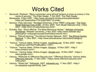 Works Cited
•   Samavati, Shaheen. "More companies using ethical hackers to pose as enemy in the
          name of security." The Plain Dealer. 1 Oct 2007. The Plain Dealer
    Newspaper. 8 Nov 2007. <http://www.cleveland.com/business/plaindealer/
          index.ssf?/base/other/119122827862110.xml&>.
•   Samson, Pete (derived). “Abridged Dictionary of the TMRC Language.” The Tech
          Model Railroad Club of MIT. 23 Nov 2005. Tech Model Railroad Club. 3 Nov
          2007. <http://tmrc.mit.edu/dictionary.html>.
•   Scholes, Dan. “Kevin Mitnick: The Most Notorious Hacker.” Webster University
          Worldwide. Webster University. 3 Nov 2007.<http://www.webster.edu/
          philosophy/~umbaugh/courses/frosh/dairy/mitnick.htm>.
•   Various. "Ethical Hacking." The Ethical Hacker Network. 2007. The Ethical Hacker
          Network. 11 Nov 2007. <http://www.ethicalhacker.net/content/category/
          1/31/3/>.
•   “Various.” Various dates. Online images. myoldmac.net. 10 Nov 2007. <http://
          myoldmac.net/FAQ/TheBlueBox-1.htm>.
•   “Various.” Various dates. Online images. Amazon. 10 Nov 2007. <http://
          www.amazon.com/>.
•   “Various.” Various dates. Online Images. Google.com. 10 Nov 2007. <https://
          www.google.com>.
•   Various. "Welcome to Offensive-Security.com." Offensive-Security. Various dates.
          Offensive-Security. 11 Nov 2007. <https://www.offensive-security.com/
          index.php>.
•   Various. “White Hat." Wikipedia. 2007. wikipedia.org. 11 Nov 2007. <http://
          en.wikipedia.org/wiki/White_hat>.
 