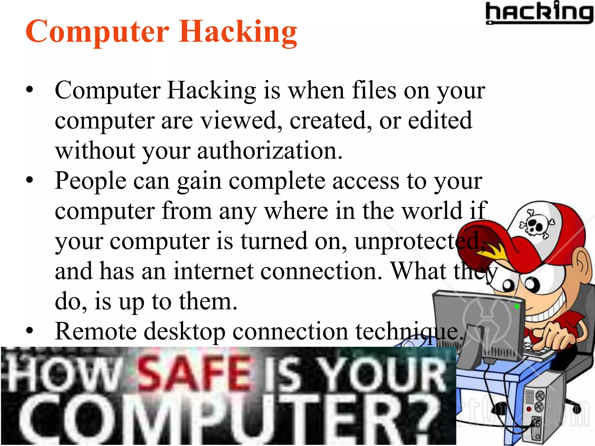 Computer Hacking
• Computer Hacking is when files on your
  computer are viewed, created, or edited
  without your authorization.
• People can gain complete access to your
  computer from any where in the world if
  your computer is turned on, unprotected,
  and has an internet connection. What they
  do, is up to them.
• Remote desktop connection technique.
 