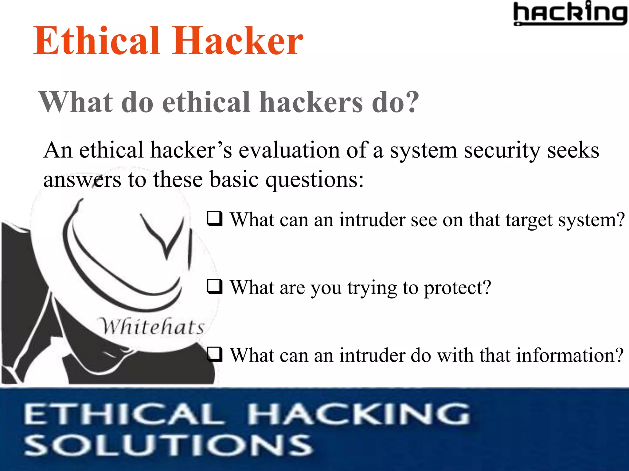Ethical Hacker
What do ethical hackers do?
An ethical hacker’s evaluation of a system security seeks
answers to these basic questions:
                 What can an intruder see on that target system?


                 What are you trying to protect?


                 What can an intruder do with that information?
 