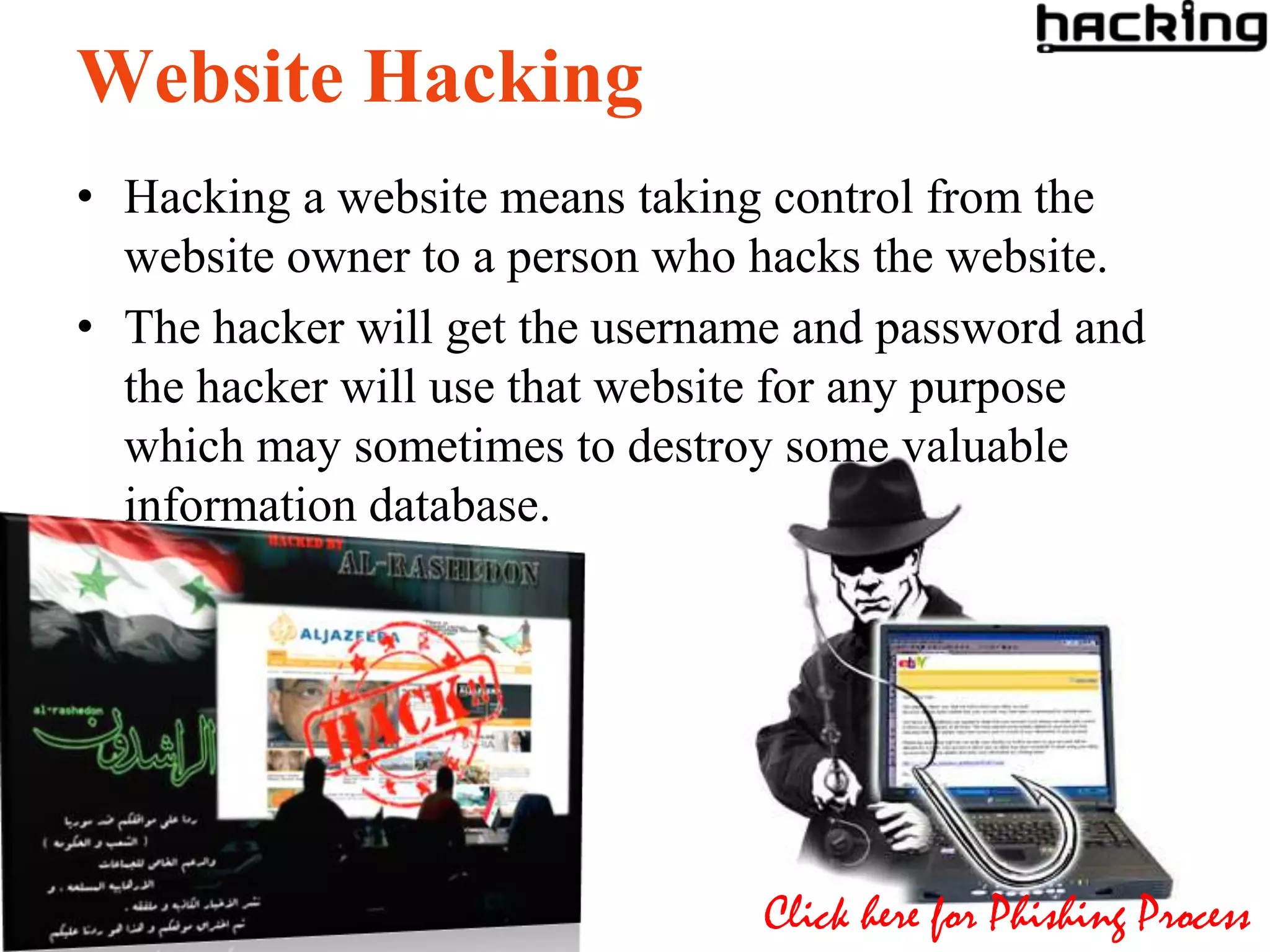 Website Hacking
• Hacking a website means taking control from the
  website owner to a person who hacks the website.
• The hacker will get the username and password and
  the hacker will use that website for any purpose
  which may sometimes to destroy some valuable
  information database.




                                Click here for Phishing Process
 