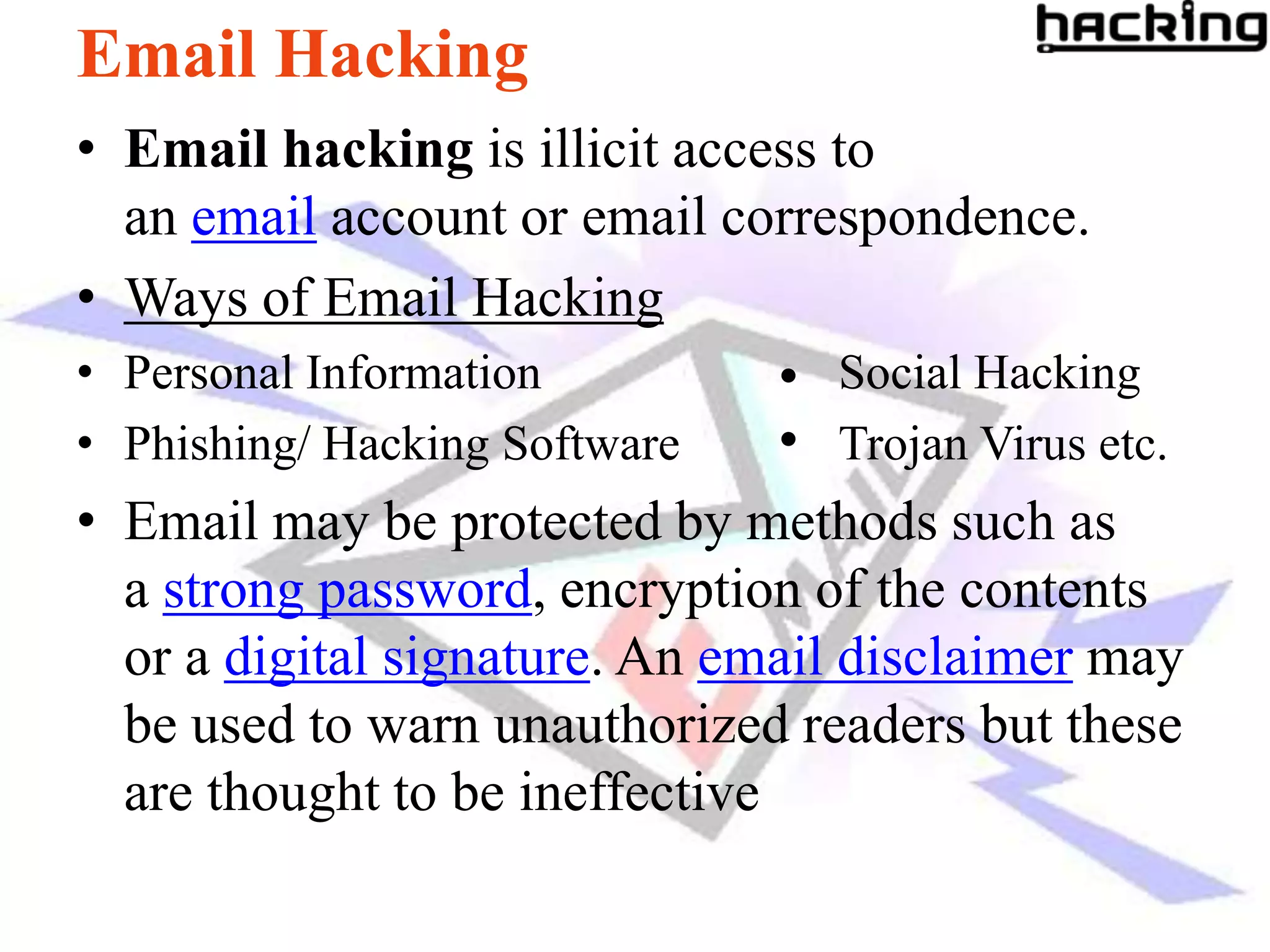 Email Hacking
• Email hacking is illicit access to
  an email account or email correspondence.
• Ways of Email Hacking
• Personal Information           Social Hacking
• Phishing/ Hacking Software     Trojan Virus etc.
• Email may be protected by methods such as
  a strong password, encryption of the contents
  or a digital signature. An email disclaimer may
  be used to warn unauthorized readers but these
  are thought to be ineffective
 