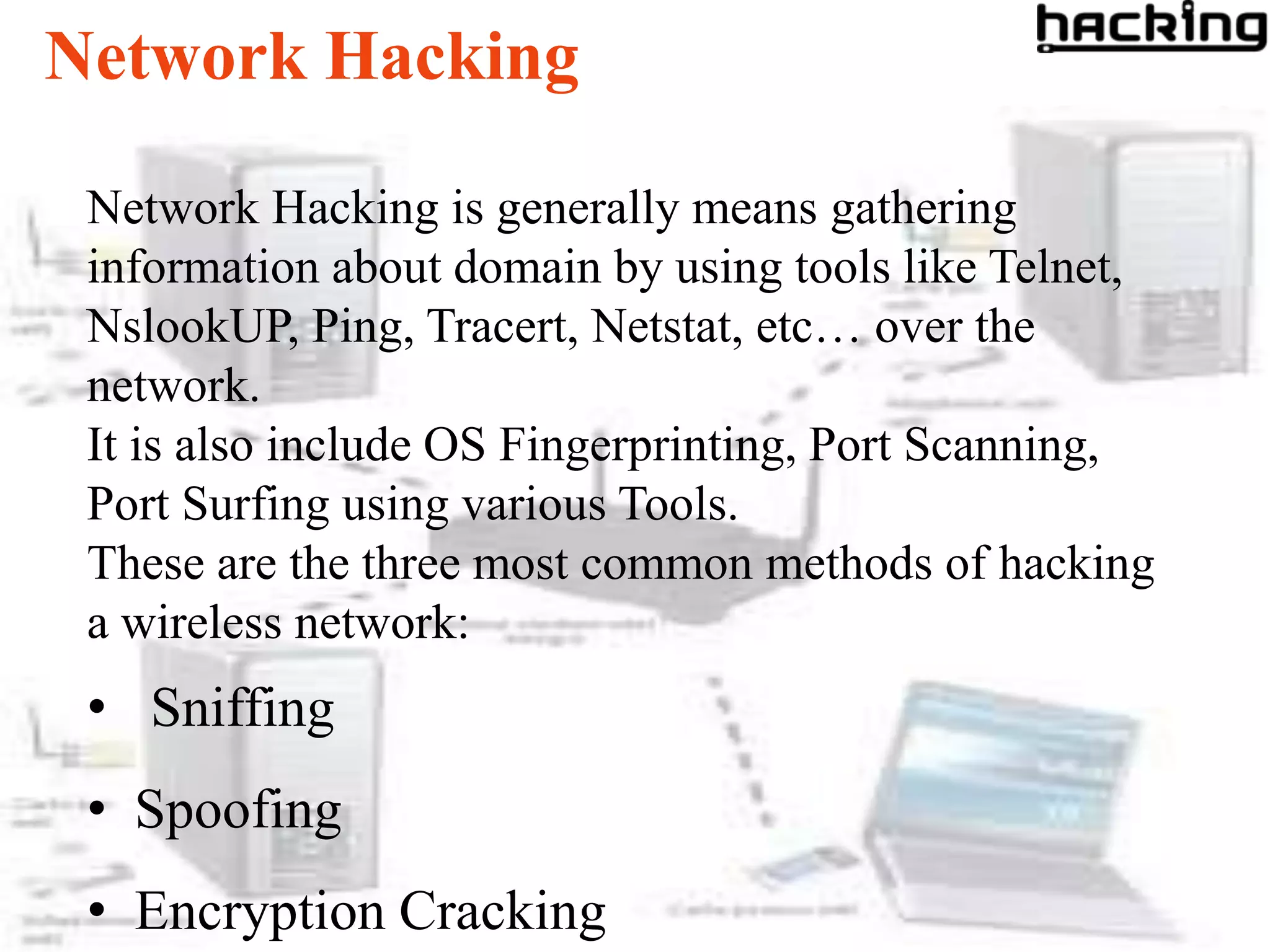 Network Hacking

 Network Hacking is generally means gathering
 information about domain by using tools like Telnet,
 NslookUP, Ping, Tracert, Netstat, etc… over the
 network.
 It is also include OS Fingerprinting, Port Scanning,
 Port Surfing using various Tools.
 These are the three most common methods of hacking
 a wireless network:
 • Sniffing
 • Spoofing
 • Encryption Cracking
 