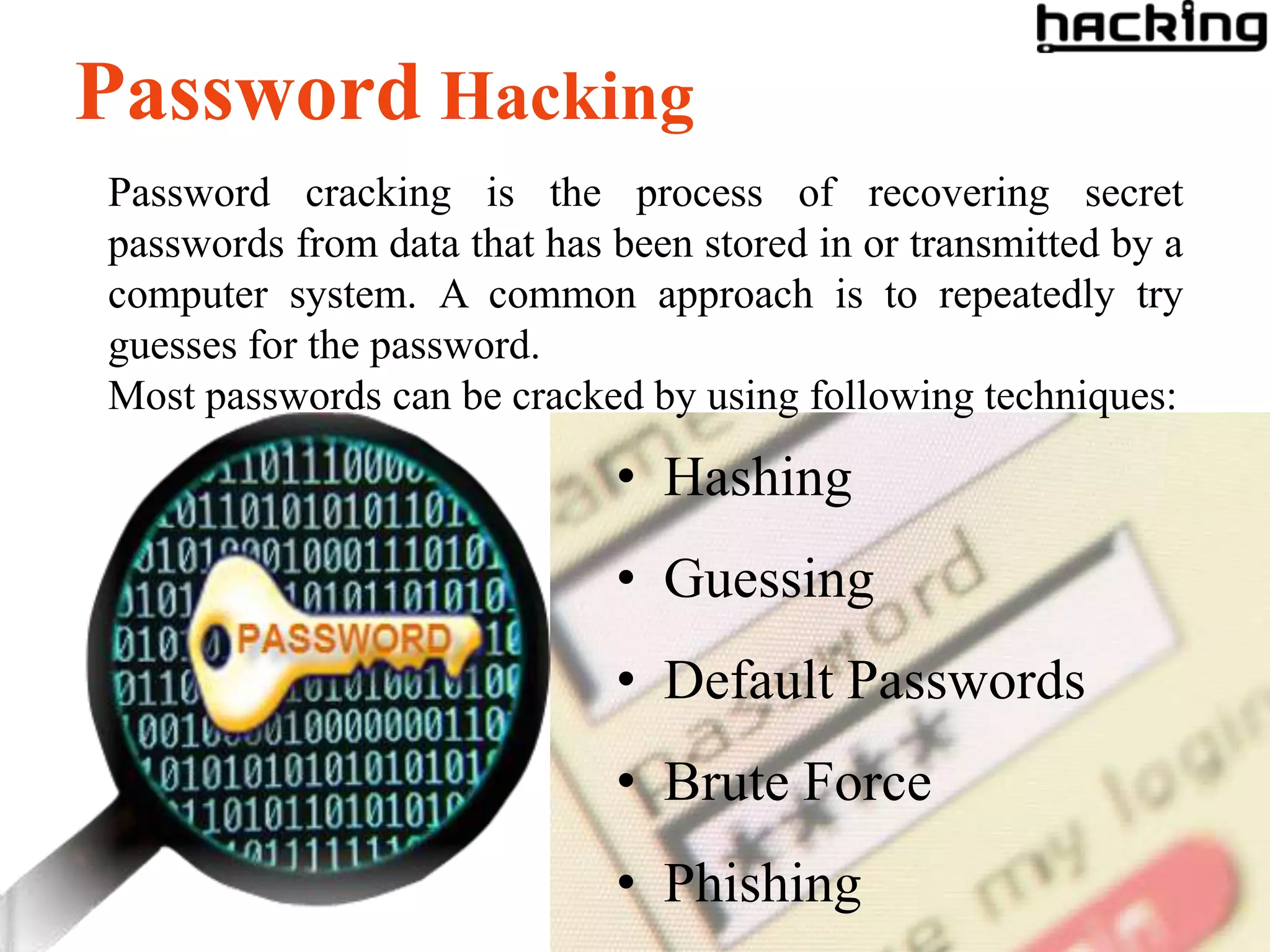 Password Hacking
Password cracking is the process of recovering secret
passwords from data that has been stored in or transmitted by a
computer system. A common approach is to repeatedly try
guesses for the password.
Most passwords can be cracked by using following techniques:

                             • Hashing
                             • Guessing
                             • Default Passwords
                             • Brute Force
                             • Phishing
 