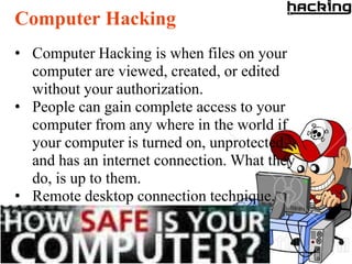 Computer Hacking
• Computer Hacking is when files on your
  computer are viewed, created, or edited
  without your authorization.
• People can gain complete access to your
  computer from any where in the world if
  your computer is turned on, unprotected,
  and has an internet connection. What they
  do, is up to them.
• Remote desktop connection technique.
 