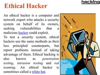 Ethical Hacker
An ethical hacker is a computer and
network expert who attacks a security
system on behalf of its owners,
seeking    vulnerabilities    that   a
malicious hacker could exploit.
To test a security system, ethical
hackers use the same methods as their
less principled counterparts, but
report problems instead of taking
advantage of them. Ethical hacking is
also     known     as      penetration
testing, intrusion testing and red
teaming. An ethical hacker is
sometimes called a white hat.
 