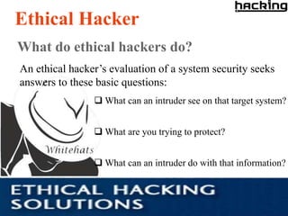 Ethical Hacker
What do ethical hackers do?
An ethical hacker’s evaluation of a system security seeks
answers to these basic questions:
                 What can an intruder see on that target system?


                 What are you trying to protect?


                 What can an intruder do with that information?
 