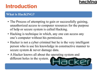 Introduction
What is HacKING?

• The Process of attempting to gain or successfully gaining,
  unauthorized access to computer resources for the purpose
  of help or secure system is called Hacking.
• Hacking is technique in which, any one can access any
  one’s computer without his permission.
• Hacker is not a cyber criminal but he is the very intelligent
  person who is use his knowledge in constructive manner to
  secure system & never damage data.
• A Hacker knows all about the operating system and
  different holes in the system.
 