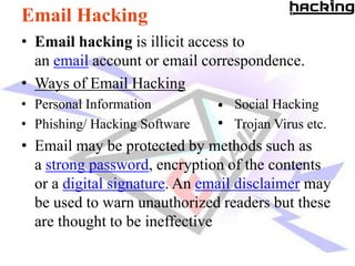 Email Hacking
• Email hacking is illicit access to
  an email account or email correspondence.
• Ways of Email Hacking
• Personal Information           Social Hacking
• Phishing/ Hacking Software     Trojan Virus etc.
• Email may be protected by methods such as
  a strong password, encryption of the contents
  or a digital signature. An email disclaimer may
  be used to warn unauthorized readers but these
  are thought to be ineffective
 