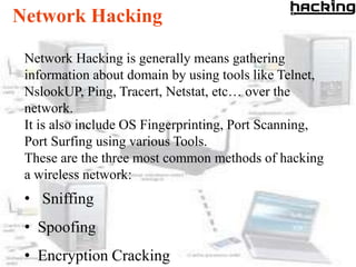 Network Hacking

 Network Hacking is generally means gathering
 information about domain by using tools like Telnet,
 NslookUP, Ping, Tracert, Netstat, etc… over the
 network.
 It is also include OS Fingerprinting, Port Scanning,
 Port Surfing using various Tools.
 These are the three most common methods of hacking
 a wireless network:
 • Sniffing
 • Spoofing
 • Encryption Cracking
 