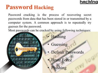 Password Hacking
Password cracking is the process of recovering secret
passwords from data that has been stored in or transmitted by a
computer system. A common approach is to repeatedly try
guesses for the password.
Most passwords can be cracked by using following techniques:

                             • Hashing
                             • Guessing
                             • Default Passwords
                             • Brute Force
                             • Phishing
 