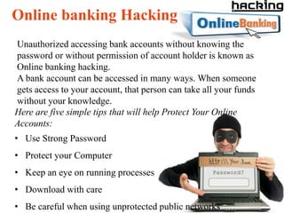 Online banking Hacking
Unauthorized accessing bank accounts without knowing the
password or without permission of account holder is known as
Online banking hacking.
A bank account can be accessed in many ways. When someone
gets access to your account, that person can take all your funds
without your knowledge.
Here are five simple tips that will help Protect Your Online
Accounts:
• Use Strong Password
• Protect your Computer
• Keep an eye on running processes
• Download with care
• Be careful when using unprotected public networks
 