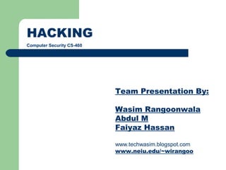 HACKING
Computer Security CS-460




                           Team Presentation By:

                           Wasim Rangoonwala
                           Abdul M
                           Faiyaz Hassan

                           www.techwasim.blogspot.com
                           www.neiu.edu/~wirangoo
 