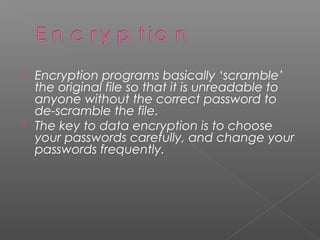    Encryption programs basically ‘scramble’
    the original file so that it is unreadable to
    anyone without the correct password to
    de-scramble the file.
   The key to data encryption is to choose
    your passwords carefully, and change your
    passwords frequently.
 