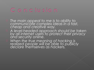    The main appeal to me is to ability to
    communicate complex ideas in a fast,
    cheap and creative way.
   A level-headed approach should be taken
    by all internet users to protect their privacy
    and security online.
   When the true meaning of hacking is
    realized people will be able to publicly
    declare themselves as hackers.
 