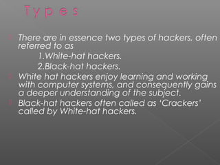    There are in essence two types of hackers, often
    referred to as
         1.White-hat hackers.
         2.Black-hat hackers.
   White hat hackers enjoy learning and working
    with computer systems, and consequently gains
    a deeper understanding of the subject.
   Black-hat hackers often called as ‘Crackers’
    called by White-hat hackers.
 