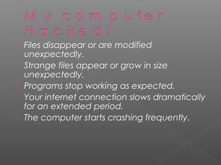    Files disappear or are modified
    unexpectedly.
   Strange files appear or grow in size
    unexpectedly.
   Programs stop working as expected.
   Your internet connection slows dramatically
    for an extended period.
   The computer starts crashing frequently.
 