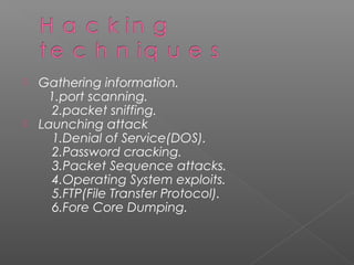  Gathering information.
   1.port scanning.
    2.packet sniffing.
 Launching attack
    1.Denial of Service(DOS).
    2.Password cracking.
    3.Packet Sequence attacks.
    4.Operating System exploits.
    5.FTP(File Transfer Protocol).
    6.Fore Core Dumping.
 