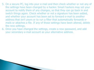 5. On a secure PC, log into your e-mail and then check whether or not any of
   the settings have been changed by a hacker. Smart hackers may set your
   account to notify them of any changes, so that they can go back in and
   switch things again. Check whether or not a signature has been added,
   and whether your account has been set to forward e-mail to another
   address that isn't yours or to run a filter that automatically forwards e-
   mails or attaches a file. If any of those settings have been altered, delete
   the new settings.
6. Once you have changed the settings, create a new password, and add
   your secondary e-mail account as your alternative address.
 