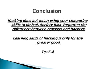 Hacking does not mean using your computing
  skills to do bad. Society have forgotten the
   difference between crackers and hackers.

   Learning skills of hacking is only for the
                 greater good.

                    The End
 