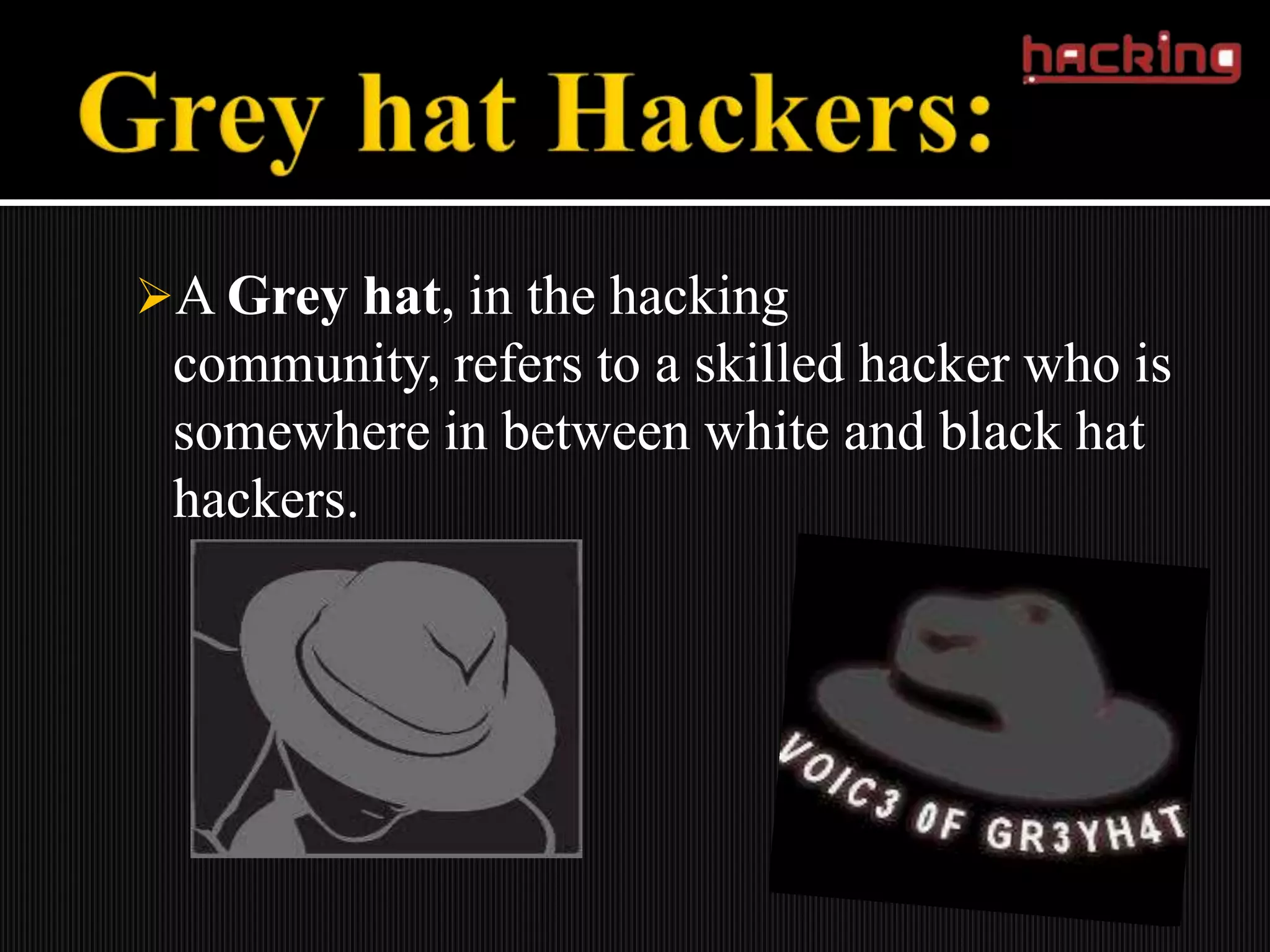 A Grey hat, in the hacking
 community, refers to a skilled hacker who is
 somewhere in between white and black hat
 hackers.
 