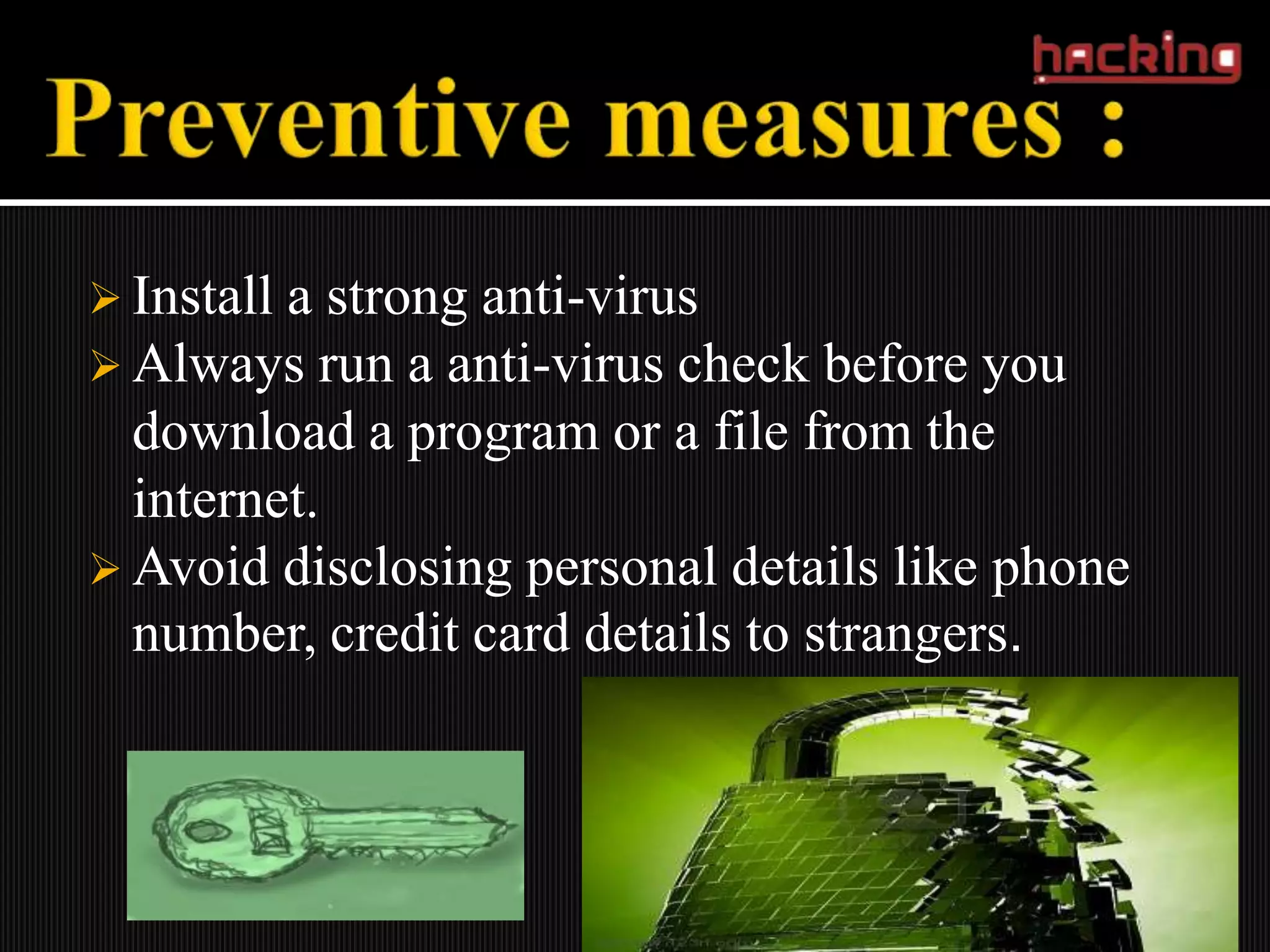  Installa strong anti-virus
 Always run a anti-virus check before you
  download a program or a file from the
  internet.
 Avoid disclosing personal details like phone
  number, credit card details to strangers.
 