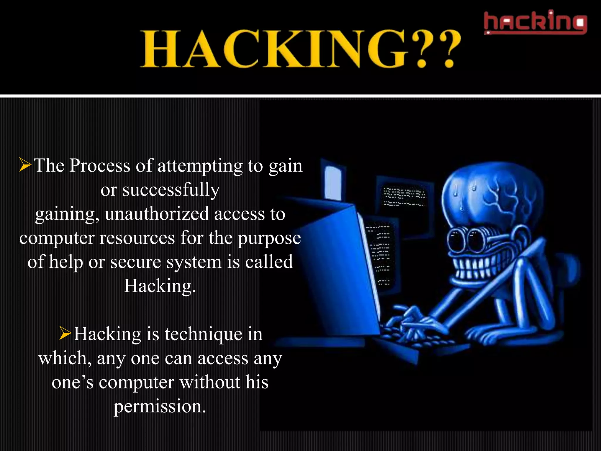 The Process of attempting to gain
          or successfully
  gaining, unauthorized access to
computer resources for the purpose
 of help or secure system is called
              Hacking.

    Hacking is technique in
  which, any one can access any
   one’s computer without his
           permission.
 