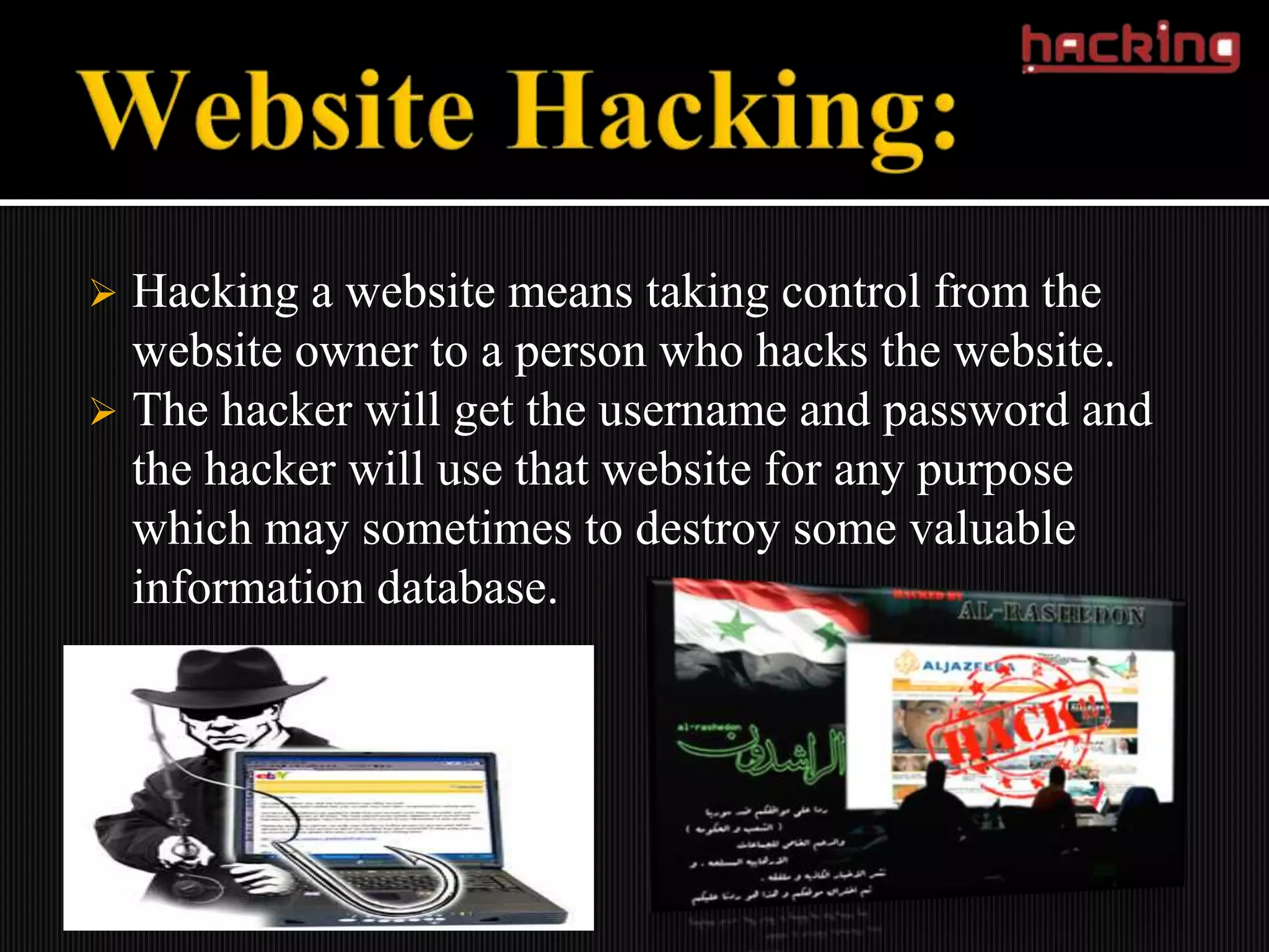  Hacking a website means taking control from the
  website owner to a person who hacks the website.
 The hacker will get the username and password and
  the hacker will use that website for any purpose
  which may sometimes to destroy some valuable
  information database.
 