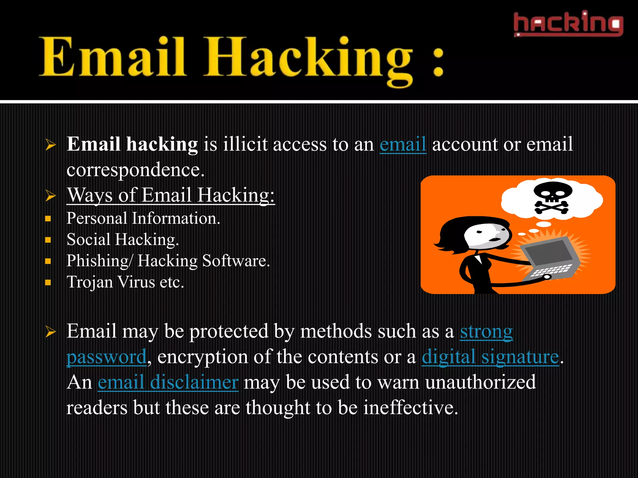    Email hacking is illicit access to an email account or email
    correspondence.
   Ways of Email Hacking:
   Personal Information.
   Social Hacking.
   Phishing/ Hacking Software.
   Trojan Virus etc.

   Email may be protected by methods such as a strong
    password, encryption of the contents or a digital signature.
    An email disclaimer may be used to warn unauthorized
    readers but these are thought to be ineffective.
 
