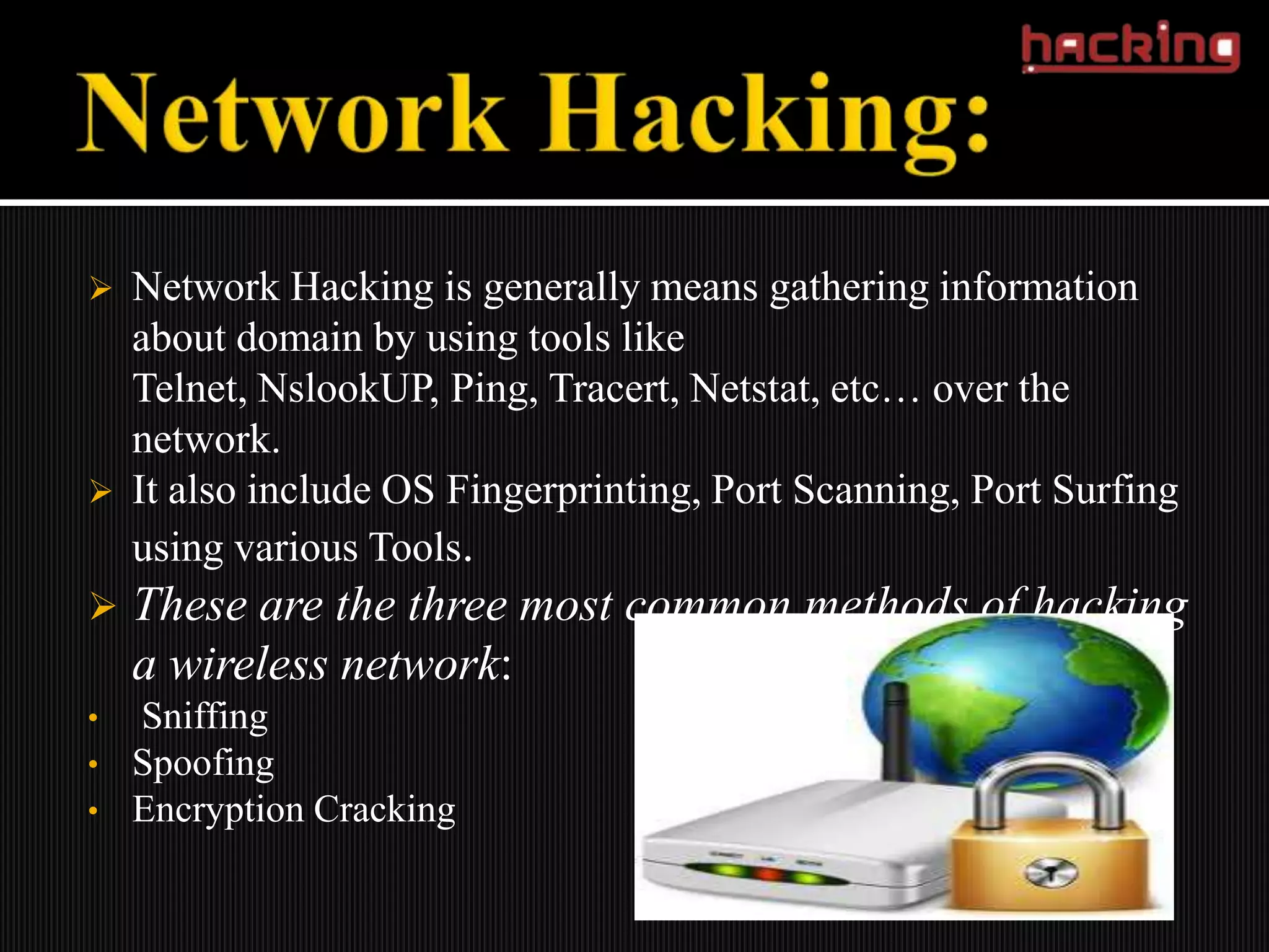    Network Hacking is generally means gathering information
    about domain by using tools like
    Telnet, NslookUP, Ping, Tracert, Netstat, etc… over the
    network.
   It also include OS Fingerprinting, Port Scanning, Port Surfing
    using various Tools.
   These are the three most common methods of hacking
    a wireless network:
•   Sniffing
•   Spoofing
•   Encryption Cracking
 