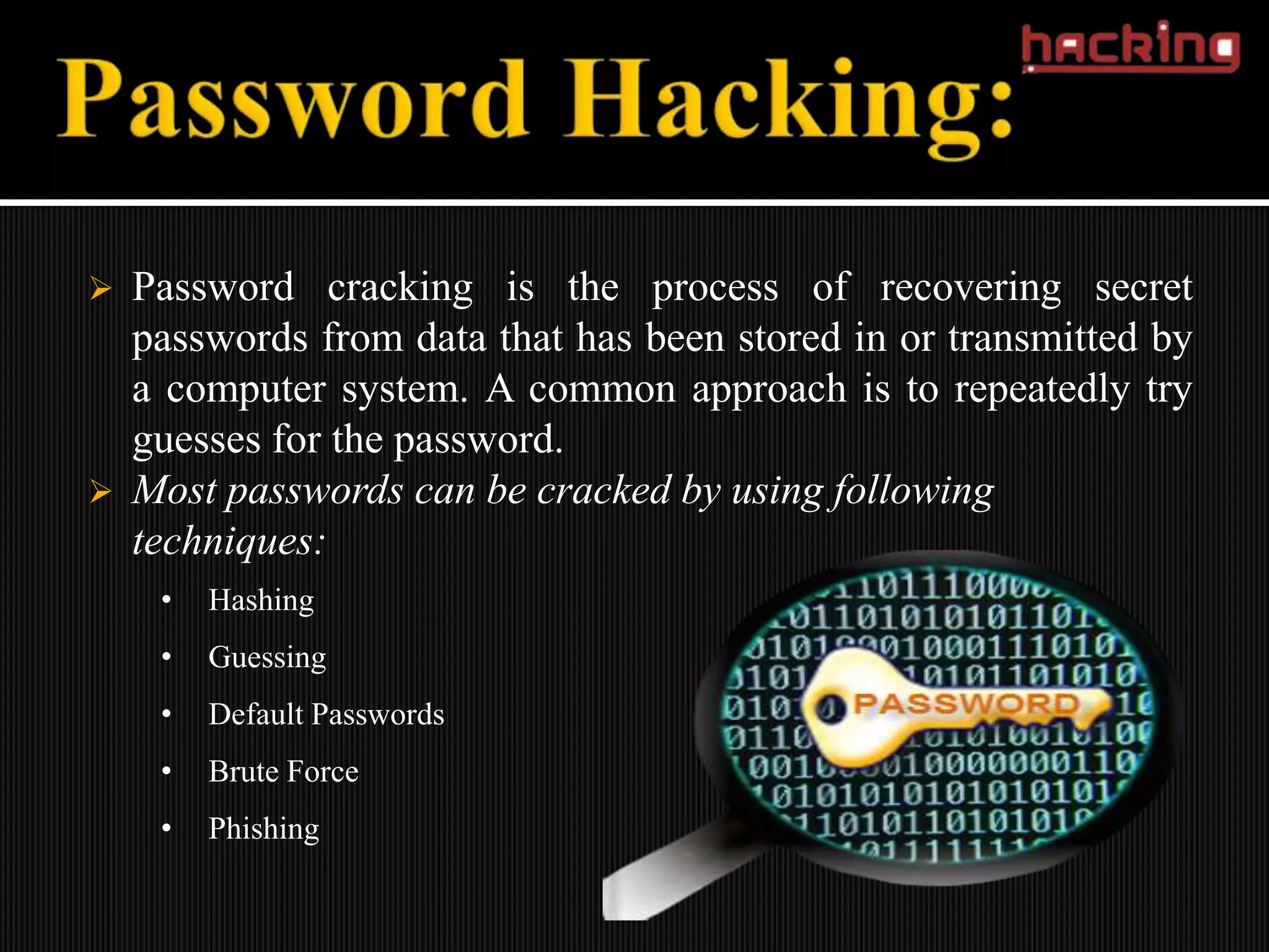    Password cracking is the process of recovering secret
    passwords from data that has been stored in or transmitted by
    a computer system. A common approach is to repeatedly try
    guesses for the password.
   Most passwords can be cracked by using following
    techniques:
     •   Hashing
     •   Guessing
     •   Default Passwords
     •   Brute Force
     •   Phishing
 