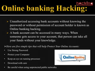    Unauthorized accessing bank accounts without knowing the
        password or without permission of account holder is known as
        Online banking hacking.
       A bank account can be accessed in many ways. When
        someone gets access to your account, that person can take all
        your funds without your knowledge.
Here are five simple tips that will help Protect Your Online Accounts:
•   Use Strong Password
•   Protect your Computer
•   Keep an eye on running processes
•   Download with care
•   Be careful when using unprotected public networks
 