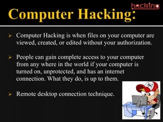    Computer Hacking is when files on your computer are
    viewed, created, or edited without your authorization.

   People can gain complete access to your computer
    from any where in the world if your computer is
    turned on, unprotected, and has an internet
    connection. What they do, is up to them.

   Remote desktop connection technique.
 