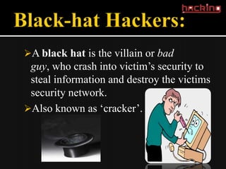 A black hat is the villain or bad
 guy, who crash into victim’s security to
 steal information and destroy the victims
 security network.
Also known as ‘cracker’.
 