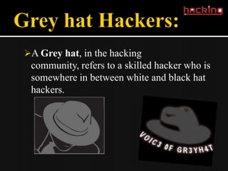 A Grey hat, in the hacking
 community, refers to a skilled hacker who is
 somewhere in between white and black hat
 hackers.
 