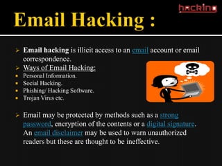    Email hacking is illicit access to an email account or email
    correspondence.
   Ways of Email Hacking:
   Personal Information.
   Social Hacking.
   Phishing/ Hacking Software.
   Trojan Virus etc.

   Email may be protected by methods such as a strong
    password, encryption of the contents or a digital signature.
    An email disclaimer may be used to warn unauthorized
    readers but these are thought to be ineffective.
 